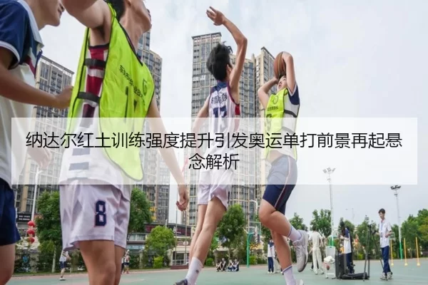 纳达尔红土训练强度提升引发奥运单打前景再起悬念解析